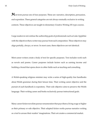 10 Holy Grail of Writing
Most texts pursue one of four purposes. These are: narrative, description, persuasion,
end exposition. These general categories are not always mutually exclusive in writing
contexts. These objectives are taught in elementary Creative Writing 101 type courses.
I urge readers to not confuse the authorship goals of professionals such as Luke Applebee
with the objectives that a writer may pursue from each composition. These objectives may
align partially, always, or never. In most cases, these objectives are not identical.
Most career writers create a body of text for specific purposes. Text includes work such
as novels and poems. Career purposes include factors such as earning income and
building a brand that opens doors in other fields such as teaching and consulting.
A Welsh-speaking religious minister may write a series of high-quality free handbooks
about Welsh grammar during their leisure time. Their writing career objective and the
pursuit of each handbook is expository. Their sole objective aims to preserve the Welsh
language. Their writing career and books exclusively pursue instructional goals.
Many career fiction novelists pursue renumeration that pays them a living wage or higher
as their primary or sole objective. Their adapted fiction works pursue narrative writing
as a tool to arouse their readers’ imaginations. Their art creates a commercial market.
 