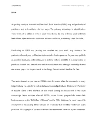 Appendices Publishers’ edition © Jericho 147
ISBN
Acquiring a unique International Standard Book Number (ISBN) may aid professional
publishers and self-publishers in two ways. The primary advantage is identification.
Those who act to obtain a copy of your book should be able to locate your text from
booksellers, repositories and librarians, without confusion, when they know the ISBN.
Purchasing an ISBN and placing this number on your work may enhance the
professionalism of your publication in the minds of naïve persons. Anyone may publish
an excellent book, and sell it online, or in a store, without an ISBN. It is also possible to
purchase an ISBN and attach it to a book whose content and editing is so sloppy that no
one would pay a cent to purchase it in hard copy format or read it online for free.
This writer intends to purchase an ISBN for this document when the manuscript is ready
for publishing via a platform such as Lulu and external publishers. The issue of ‘Publisher
of Record’ came to the attention of this writer during the finalization of this draft
manuscript. Some vendors who sell ISBNs, under license, purposefully insert their
business name as the ‘Publisher of Record’ on the ISBN database. In most cases, this
description is misleading. Please always act to ensure that no ISBN vendor can claim
partial or full copyright of your work unless this commercial situation is your intention.
 