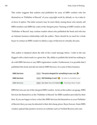 148 Holy Grail of Writing
This writer suggests that authors and publishers be wary of ISBN vendors who list
themselves as ‘Publisher of Record’ of your copyright work by default, or via a take-it-
or-leave it option. The latter scenario may be more likely among those who merely sell
ISBN numbers and ISBN bar codes at the cheapest price. Naming an ISBN vendor as the
‘Publisher of Record’ may confuse readers about who published the book and who has
an intimate business relationship with the author. There should be no need for a book
buyer to contact an ISBN vendor to obtain a copy of that text in virtually all cases.
This author is skeptical about the title of the e-mail message below. I refer to the one
flagged with a check mark in a green box. My ability to publish this book has nothing to
do with ISBN Services or any ISBN registration vendor. Furthermore, it is possible that I
published this book and did not inform ISBN Services. It is none of their business.
ISBN Services are one of the cheapest ISBN vendors. As far as this author can gauge, ISBN
Services list themselves as the ‘Publisher of Record’ for ISBN numbers provided by their
firm. If you are happy to have a firm like ISBN Services list themselves as your Publisher
of Record, then you may be attracted to their dirt-cheap prices. Buyer beware. Some ISBN
vendors upload fake positive reviews on websites such as Verified Reviews dot com.
 