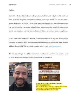 Appendices Publishers’ edition © Jericho 149
Author
Jay holds a Doctor of Social Sciences Degree from the University of Sydney. His work has
been published by global universities and free press news media. His two-part open-
access book series NESARA: The Facts has been downloaded circa 330,000 times during
the past 15 months. He mostly self-publishes, with no price tag attached, to maximize
public-access options and to retain creative control over content and his evolving brand.
Please contact this author via the web address shown below if any link in this book’s
reference sections are dead. A replacement for dead web links is available at the website
address shown right. This website is updated twice a year. www.penpro.org
My current writing is about K2 consumption. I am keen to hear from persons who wish
to share their stories about synthetic cannabinoids in confidence.
www.drugabuse.gov/drug-
topics/trends-
statistics/infographics/synthe
tic-cannabinoids-k2spice-
unpredictable-danger
 