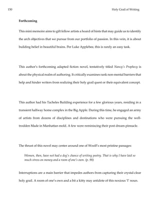 150 Holy Grail of Writing
Forthcoming
This mini memoire aims to gift fellow artists a hoard of hints that may guide us to identify
the arch objectives that we pursue from our portfolio of passion. In this vein, it is about
building belief in beautiful brains. Per Luke Applebee, this is rarely an easy task.
This author’s forthcoming adapted fiction novel, tentatively titled Nancy’s Prophecy is
about the physical realm of authoring. It critically examines rank non-mental barriers that
help and hinder writers from realizing their holy grail quest or their equivalent concept.
This author had his Tacheles Building experience for a few glorious years, residing in a
transient halfway home complex in the Big Apple. During this time, he engaged an army
of artists from dozens of disciplines and destinations who were pursuing the well-
trodden Made in Manhattan mold. A few were reminiscing their post dream pinnacle.
The thrust of this novel may center around one of Woolf’s most pristine passages:
Women, then, have not had a dog’s chance of writing poetry. That is why I have laid so
much stress on money and a room of one’s own. (p. 90)
Interruptions are a main barrier that impedes authors from capturing their crystal-clear
holy grail. A room of one’s own and a bit a kitty may antidote of this noxious ‘I’ noun.
 
