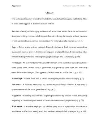 Appendices Publishers’ edition © Jericho 153
Glossary
This section outlines key terms that relate to the world of authoring and publishing. Most
of these terms appear in this book’s index section.
Advance – Some publishers pay writers an allowance that assists the artist to cover their
living and writing expenses while they author a text. It may be a single upfront payment
or sent via instalments, such as renumeration for completion of a chapter (e.g. p. 3).
Copy – Refers to any written material. Examples include a draft poem or a completed
manuscript such as a novel. It may exist in paper or digital format. It may embed other
content that supports text, such as photographic images and sketches (e.g. p. 60).
Freelancer – An independent writer. Most freelancers work from their own office at least
some of the time. Clients such as publishers may purchase their work and they may
control the writers’ output. The opposite of a freelancer is a staff writer (e.g. p. 121).
Manuscript – Written work that is a work-in-progress piece or a final draft (e.g. p. 7).
Pen name – A fictitious name used by a writer to conceal their identity. A pen name is
synonymous with the noun ‘pseudonym’ (e.g. p. 2).
Plagiarism – Claiming credit for text or principles created by another writer. Innocently
forgetting to cite the original source is known as unintentional plagiarism (e.g. p. 30).
Staff writer – An author employed by another party such as a publisher. In contrast to
freelancers, staff writers mostly work in a location managed their employer (e.g. p. 103).
 