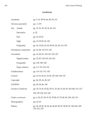 154 Holy Grail of Writing
Guidebook
Academia pp. 3, 14, 29-30, 46, 48, 93, 113
Advance payments pp. 3, 153
Art, Artistic pp. 19, 21, 25, 30, 36, 42, 114
Decorative p. 22
Fine pp. 19, 22-23
High pp. 19, 29-30, 52, 129
Originality pp. 16, 19-22, 25, 30, 50-52, 54, 59, 113, 153
Champions, inspiration pp. 14, 84, 115-117, 123
Circulation pp. 14, 84, 91, 118-119, 123, 127
Digital/online pp. 72, 87, 118-119, 121-122
Geography pp. 118, 120, 124
Paper editions pp. 2, 7, 93, 119, 153
Collaborations pp. 111-113, 117, 129
Control pp. 13-14, 26-31, 33-34, 127-129, 149, 153
Copyright pp. 26, 29, 34, 38, 147
COVID19 pp. 43, 58, 66, 138
Creative, Creativity pp. 10, 13-16, 19-22, 25-31, 33, 40, 57, 64, 93, 103-104, 113, 117,
122, 127-130, 135, 149
Critics, reviewers pp. 4, 23, 27, 29, 51-52, 57-58, 67, 72, 85, 94, 109, 122, 131
Demographics pp. 65, 69
Editors pp. 26, 29-30, 32, 44, 46, 48-49, 58, 87, 92-94, 97, 102-103, 109-
110, 121, 129
 