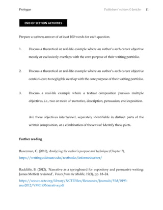 Prologue Publishers’ edition © Jericho 11
Prepare a written answer of at least 100 words for each question.
1. Discuss a theoretical or real-life example where an author’s arch career objective
mostly or exclusively overlaps with the core purpose of their writing portfolio.
2. Discuss a theoretical or real-life example where an author’s arch career objective
contains zero to negligible overlap with the core purpose of their writing portfolio.
3. Discuss a real-life example where a textual composition pursues multiple
objectives, i.e., two or more of: narrative, description, persuasion, end exposition.
Are these objectives intertwined, separately identifiable in distinct parts of the
written composition, or a combination of these two? Identify these parts.
Further reading
Bazerman, C. (2010), Analyzing the author’s purpose and technique (Chapter 7),
https://writing.colostate.edu/textbooks/informedwriter/
Radcliffe, B. (2012), ‘Narrative as a springboard for expository and persuasive writing:
James Moffett revisited’, Voices from the Middle, 19(3), pp. 18–24.
https://secure.ncte.org/library/NCTEFiles/Resources/Journals/VM/0193-
mar2012/VM0193Narrative.pdf
END OF SECTION ACTIVITIES
 