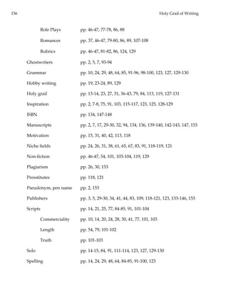 156 Holy Grail of Writing
Role Plays pp. 46-47, 77-78, 86, 88
Romances pp. 37, 46-47, 79-80, 86, 89, 107-108
Rubrics pp. 46-47, 81-82, 86, 124, 129
Ghostwriters pp. 2, 5, 7, 93-94
Grammar pp. 10, 24, 29, 48, 64, 85, 91-96, 98-100, 123, 127, 129-130
Hobby writing pp. 19, 23-24, 89, 129
Holy grail pp. 13-14, 23, 27, 31, 36-43, 79, 84, 113, 119, 127-131
Inspiration pp. 2, 7-8, 75, 91, 103, 115-117, 123, 125, 128-129
ISBN pp. 134, 147-148
Manuscripts pp. 2, 7, 17, 29-30, 32, 94, 134, 136, 139-140, 142-143, 147, 153
Motivation pp. 15, 31, 40, 42, 113, 118
Niche fields pp. 24, 26, 31, 38, 61, 65, 67, 83, 91, 118-119, 121
Non-fiction pp. 46-47, 54, 101, 103-104, 119, 129
Plagiarism pp. 26, 30, 153
Presstitutes pp. 118, 121
Pseudonym, pen name pp. 2, 153
Publishers pp. 3, 5, 29-30, 34, 41, 44, 83, 109, 118-121, 123, 133-146, 153
Scripts pp. 14, 21, 25, 77, 84-85, 91, 101-104
Commerciality pp. 10, 14, 20, 24, 28, 30, 41, 77, 101, 103
Length pp. 54, 79, 101-102
Truth pp. 101-103
Solo pp. 14-15, 84, 91, 111-114, 123, 127, 129-130
Spelling pp. 14, 24, 29, 48, 64, 84-85, 91-100, 123
 