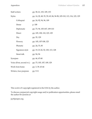 Appendices Publishers’ edition © Jericho 157
Staff writers pp. 58, 61, 103, 109, 153
Styles pp. 14, 22, 48, 55, 59, 69, 84, 96-98, 105-110, 113, 116, 123, 129
Colloquial pp. 24, 92, 94, 96, 109
Dense p. 108
Diplomatic pp. 73, 94, 105-107, 109-110
Direct pp. 105, 108, 110, 123, 129
Dry pp. 55, 129
Flowery pp. 105, 107-108, 123
Phonetic pp. 24, 75, 85
Signature-style pp. 19, 21-22, 52, 105, 113, 128
Street talk pp. 94, 96
Synopses pp. 46, 67-68
Voice (First, second etc.) pp. 73, 105, 107, 109, 129
Work from home pp. 3, 39, 43-44
Writers, four purposes pp. 9-11
This work is © copyright registered in the USA by the author.
To discuss commercial copyright usage and/or publication opportunities, please email
the author Dr J Jericho at
jay@penpro.org
 