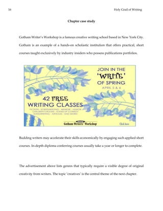 16 Holy Grail of Writing
Chapter case study
Gotham Writer’s Workshop is a famous creative writing school based in New York City.
Gotham is an example of a hands-on scholastic institution that offers practical, short
courses taught exclusively by industry insiders who possess publications portfolios.
Budding writers may accelerate their skills economically by engaging such applied short
courses. In-depth diploma conferring courses usually take a year or longer to complete.
The advertisement above lists genres that typically require a visible degree of original
creativity from writers. The topic ‘creatives’ is the central theme of the next chapter.
 
