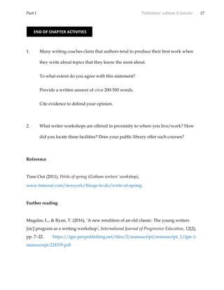Part I Publishers’ edition © Jericho 17
1. Many writing coaches claim that authors tend to produce their best work when
they write about topics that they know the most about.
To what extent do you agree with this statement?
Provide a written answer of circa 200-500 words.
Cite evidence to defend your opinion.
2. What writer workshops are offered in proximity to where you live/work? How
did you locate these facilities? Does your public library offer such courses?
Reference
Time Out (2011), Write of spring (Gotham writers’ workshop),
www.timeout.com/newyork/things-to-do/write-of-spring
Further reading
Magalas, L., & Ryan, T. (2016), ‘A new rendition of an old classic: The young writers
[sic] program as a writing workshop’, International Journal of Progressive Education, 12(2),
pp. 7–22. https://ijpe.penpublishing.net/files/2/manuscript/manuscript_1/ijpe-1-
manuscript-224339.pdf
END OF CHAPTER ACTIVITIES
 