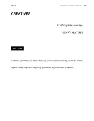 Part II Publishers’ edition © Jericho 19
CREATIVES
Creativity takes courage.
HENRY MATISSE
Aesthetic, applied art, art, artistic creativity, creative, creative writing, creativity, fine art,
high art, hobby, objective, originality, professions, signature-style, subjective.
KEY TERMS
 