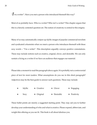 20 Holy Grail of Writing
“I’m a writer”. Have you met a person who introduced themself this way?
Most of us probably have. Who is a writer? Who isn’t a writer? This chapter argues that
this is a fiercely contested question set. The notion of creativity is central to this enigma.
Many of us may automatically conjure up idyllic images of popular commercial novelists
and syndicated columnists when we meet a person who introduces themself with these
sexy words – “I’m a writer”. This description arguably conveys positive connotations.
These may include notions such as creative, original, clever, and desirable. We can only
sustain a living as a writer if we have an audience that engages our material.
Please take a moment to read the paragraph above again. It is probably not a controversial
piece of text for most readers. What assumptions do you see in this short paragraph?
Adjectives may be the best guide to answer such questions. These may include:
● Idyllic ● Creative ● Clever ● Engaging
● Sexy ● Original ● Desirable ● Positivity
These bullet points are merely a suggested starting point. They may aid you to further
develop your understanding of who and what is creative. Please expand, abbreviate, and
weight this offering as you see fit. This book is all about fabulous you.
 