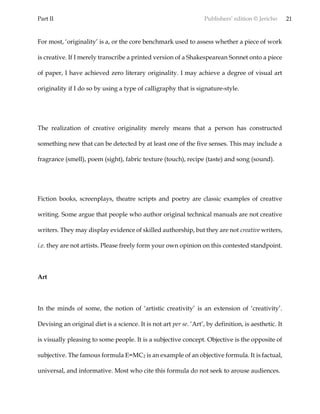 Part II Publishers’ edition © Jericho 21
For most, ‘originality’ is a, or the core benchmark used to assess whether a piece of work
is creative. If I merely transcribe a printed version of a Shakespearean Sonnet onto a piece
of paper, I have achieved zero literary originality. I may achieve a degree of visual art
originality if I do so by using a type of calligraphy that is signature-style.
The realization of creative originality merely means that a person has constructed
something new that can be detected by at least one of the five senses. This may include a
fragrance (smell), poem (sight), fabric texture (touch), recipe (taste) and song (sound).
Fiction books, screenplays, theatre scripts and poetry are classic examples of creative
writing. Some argue that people who author original technical manuals are not creative
writers. They may display evidence of skilled authorship, but they are not creative writers,
i.e. they are not artists. Please freely form your own opinion on this contested standpoint.
Art
In the minds of some, the notion of ‘artistic creativity’ is an extension of ‘creativity’.
Devising an original diet is a science. It is not art per se. ‘Art’, by definition, is aesthetic. It
is visually pleasing to some people. It is a subjective concept. Objective is the opposite of
subjective. The famous formula E=MC2 is an example of an objective formula. It is factual,
universal, and informative. Most who cite this formula do not seek to arouse audiences.
 