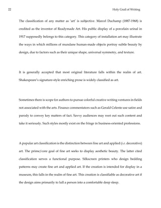 22 Holy Grail of Writing
The classification of any matter as ‘art’ is subjective. Marcel Duchamp (1887-1968) is
credited as the inventor of Readymade Art. His public display of a porcelain urinal in
1917 supposedly belongs to this category. This category of installation art may illustrate
the ways in which millions of mundane human-made objects portray subtle beauty by
design, due to factors such as their unique shape, universal symmetry, and texture.
It is generally accepted that most original literature falls within the realm of art.
Shakespeare’s signature-style enriching prose is widely classified as art.
Sometimes there is scope for authors to pursue colorful creative writing ventures in fields
not associated with the arts. Finance commentators such as Gerald Celente use satire and
parody to convey key matters of fact. Savvy audiences may root out such content and
take it seriously. Such styles mostly exist on the fringe in business-oriented professions.
A popular art classification is the distinction between fine art and applied (i.e. decorative)
art. The prime/core goal of fine art seeks to display aesthetic beauty. The latter cited
classification serves a functional purpose. Silkscreen printers who design bedding
patterns may create fine art and applied art. If the creation is intended for display in a
museum, this falls in the realm of fine art. This creation is classifiable as decorative art if
the design aims primarily to lull a person into a comfortable deep sleep.
 