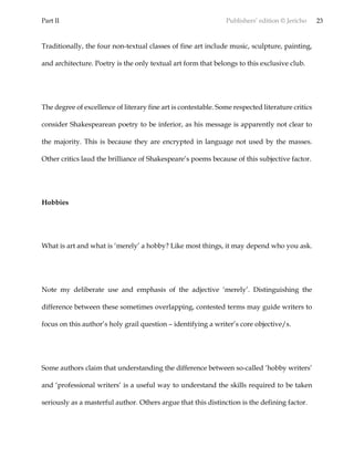 Part II Publishers’ edition © Jericho 23
Traditionally, the four non-textual classes of fine art include music, sculpture, painting,
and architecture. Poetry is the only textual art form that belongs to this exclusive club.
The degree of excellence of literary fine art is contestable. Some respected literature critics
consider Shakespearean poetry to be inferior, as his message is apparently not clear to
the majority. This is because they are encrypted in language not used by the masses.
Other critics laud the brilliance of Shakespeare’s poems because of this subjective factor.
Hobbies
What is art and what is ‘merely’ a hobby? Like most things, it may depend who you ask.
Note my deliberate use and emphasis of the adjective ‘merely’. Distinguishing the
difference between these sometimes overlapping, contested terms may guide writers to
focus on this author’s holy grail question – identifying a writer’s core objective/s.
Some authors claim that understanding the difference between so-called ‘hobby writers’
and ‘professional writers’ is a useful way to understand the skills required to be taken
seriously as a masterful author. Others argue that this distinction is the defining factor.
 