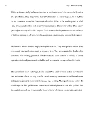 24 Holy Grail of Writing
Hobby writers typically harbor no intention to publish their work in commercial domains
on a grand scale. They may pursue their private interest at a leisurely pace. As such, they
do not possess an immediate desire to develop their skillset to the level required of a full
-time professional writers such as corporate journalists. Those who write a ‘Dear Diary’
private journal may fall in this category. There is no need to impress an external audience
with their mastery of advanced spelling, grammar, structure, and argumentative prose.
Professional writers tend to display the opposite traits. They may pursue one or more
recognized paid professions such as screenwriters. They are expected to display elite
command over spelling, grammar, text structure and other features to succeed as career
operatives in broad genres or niche fields, such as romantic poetry authored in Latin.
This distinction is not watertight. Some casual Dear Diary writers harbor expectations
that a commercial market may exist for their interesting memoirs that deliberately uses
colloquial English and phonetic text message type spelling. Many professional writers do
not charge for their publications. Some renowned religious scholars who publish free
theological research are professional writers whose work has no commercial aspiration.
 