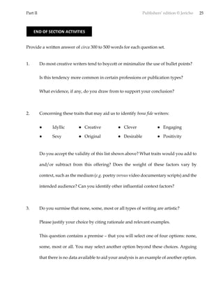 Part II Publishers’ edition © Jericho 25
Provide a written answer of circa 300 to 500 words for each question set.
1. Do most creative writers tend to boycott or minimalize the use of bullet points?
Is this tendency more common in certain professions or publication types?
What evidence, if any, do you draw from to support your conclusion?
2. Concerning these traits that may aid us to identify bona fide writers:
● Idyllic ● Creative ● Clever ● Engaging
● Sexy ● Original ● Desirable ● Positivity
Do you accept the validity of this list shown above? What traits would you add to
and/or subtract from this offering? Does the weight of these factors vary by
context, such as the medium (e.g. poetry versus video documentary scripts) and the
intended audience? Can you identify other influential context factors?
3. Do you surmise that none, some, most or all types of writing are artistic?
Please justify your choice by citing rationale and relevant examples.
This question contains a premise – that you will select one of four options: none,
some, most or all. You may select another option beyond these choices. Arguing
that there is no data available to aid your analysis is an example of another option.
END OF SECTION ACTIVITIES
 