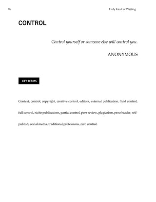 26 Holy Grail of Writing
CONTROL
Control yourself or someone else will control you.
ANONYMOUS
Context, control, copyright, creative control, editors, external publication, fluid control,
full control, niche publications, partial control, peer review, plagiarism, proofreader, self-
publish, social media, traditional professions, zero control.
KEY TERMS
 