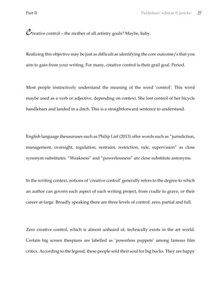 Part II Publishers’ edition © Jericho 27
Creative control – the mother of all artistry goals? Maybe, baby.
Realizing this objective may be just as difficult as identifying the core outcome/s that you
aim to gain from your writing. For many, creative control is their grail goal. Period.
Most people instinctively understand the meaning of the word ‘control’. This word
maybe used as a verb or adjective, depending on context. She lost control of her bicycle
handlebars and landed in a ditch. This is a straightforward sentence to understand.
English language thesauruses such as Philip Lief (2013) offer words such as “jurisdiction,
management, oversight, regulation, restraint, restriction, rule, supervision” as close
synonym substitutes. “Weakness” and “powerlessness” are close substitute antonyms.
In the writing context, notions of ‘creative control’ generally refers to the degree to which
an author can govern each aspect of each writing project, from cradle to grave, or their
career at-large. Broadly speaking there are three levels of control: zero, partial and full.
Zero creative control, which is almost unheard of, technically exists in the art world.
Certain big screen thespians are labelled as ‘powerless puppets’ among famous film
critics. According to the legend, these people sold their soul for big bucks. They are happy
 