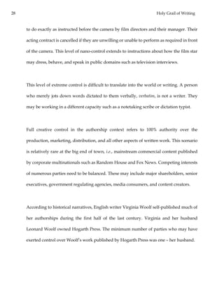 28 Holy Grail of Writing
to do exactly as instructed before the camera by film directors and their manager. Their
acting contract is cancelled if they are unwilling or unable to perform as required in front
of the camera. This level of nano-control extends to instructions about how the film star
may dress, behave, and speak in public domains such as television interviews.
This level of extreme control is difficult to translate into the world or writing. A person
who merely jots down words dictated to them verbally, verbatim, is not a writer. They
may be working in a different capacity such as a notetaking scribe or dictation typist.
Full creative control in the authorship context refers to 100% authority over the
production, marketing, distribution, and all other aspects of written work. This scenario
is relatively rare at the big end of town, i.e., mainstream commercial content published
by corporate multinationals such as Random House and Fox News. Competing interests
of numerous parties need to be balanced. These may include major shareholders, senior
executives, government regulating agencies, media consumers, and content creators.
According to historical narratives, English writer Virginia Woolf self-published much of
her authorships during the first half of the last century. Virginia and her husband
Leonard Woolf owned Hogarth Press. The minimum number of parties who may have
exerted control over Woolf’s work published by Hogarth Press was one – her husband.
 