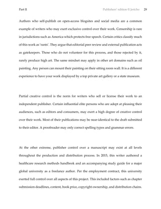 Part II Publishers’ edition © Jericho 29
Authors who self-publish on open-access blogsites and social media are a common
example of writers who may exert exclusive control over their work. Censorship is rare
in jurisdictions such as America which protects free speech. Certain critics classify much
of this work as ‘rants’. They argue that editorial peer review and external publication acts
as gatekeepers. Those who do not volunteer for this process, and those rejected by it,
rarely produce high art. The same mindset may apply in other art domains such as oil
painting. Any person can mount their painting on their sitting room wall. It is a different
experience to have your work displayed by a top private art gallery or a state museum.
Partial creative control is the norm for writers who sell or license their work to an
independent publisher. Certain influential elite persons who are adept at pleasing their
audiences, such as editors and consumers, may exert a high degree of creative control
over their work. Most of their publications may be near-identical to the draft submitted
to their editor. A proofreader may only correct spelling typos and grammar errors.
At the other extreme, publisher control over a manuscript may exist at all levels
throughout the production and distribution process. In 2015, this writer authored a
healthcare research methods handbook and an accompanying study guide for a major
global university as a freelance author. Per the employment contract, this university
exerted full control over all aspects of this project. This included factors such as chapter
submission deadlines, content, book price, copyright ownership, and distribution chains.
 