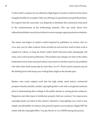 30 Holy Grail of Writing
To this writer’s surprise, he was afforded a high degree of creative control over his choice
of applied healthcare examples. Only one offering was questioned among 60 illustrations.
He suspects that this university was desperate to distribute this customized book prior
to the commencement of the forthcoming semester. This case study shows how
influential publishers may be less inclined to micro-manage urgent production schedules.
The nature and degree of creative control imposed by publishers on writers, and vice
versa, may vary by other contexts. Some novelists do not care how much of their work is
adapted by editors, so long the book’s author blurb showcases their photograph, full
name, and a relevant prior publication. This position may change over time as the author
builds their brand. Some seasoned authors may refuse to rent their name to any publisher
who alters their draft manuscript by more than circa 5%. Fluid control scenarios may be
the defining factor that keeps your writing flame alight as the decades pass.
Readers who create original work that has high artistic merit and/or commercial
prospects should carefully consider copyrighting their work with a recognized authority
prior to disseminating their writings in the public domain or among private audiences.
Plagiarism and other types of intellectual property theft are common. Two open-access
copyright guides are listed in this section’s references. Copyrighting your work is fast,
simple, and affordable. In America, this protocol requires you to upload a digital PDF file
online with the Copyright Office. You pay the fee of circa USD50 during this process.
 