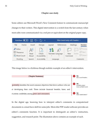 32 Holy Grail of Writing
Chapter case study
Some editors use Microsoft Word’s New Comment feature to communicate manuscript
changes to their writers. This digital intervention is a switch from the last century when
most edits were communicated via a red pen or equivalent on the original paper copy.
This image below is a fictitious though realistic example of an editor’s intervention.
In the digital age, knowing how to interpret editor’s comments in computerized
documents is a must have skill for some jobs. Most elite PDF reader software provides an
editor’s comments function. It is important to distinguish an editor’s: instruction,
suggestion, and research point. The illustration above contains an example of each.
 