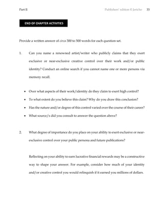 Part II Publishers’ edition © Jericho 33
Provide a written answer of circa 300 to 500 words for each question set.
1. Can you name a renowned artist/writer who publicly claims that they exert
exclusive or near-exclusive creative control over their work and/or public
identity? Conduct an online search if you cannot name one or more persons via
memory recall.
 Over what aspects of their work/identity do they claim to exert high control?
 To what extent do you believe this claim? Why do you draw this conclusion?
 Has the nature and/or degree of this control varied over the course of their career?
 What source/s did you consult to answer the question above?
2. What degree of importance do you place on your ability to exert exclusive or near-
exclusive control over your public persona and future publications?
Reflecting on your ability to earn lucrative financial rewards may be a constructive
way to shape your answer. For example, consider how much of your identity
and/or creative control you would relinquish if it earned you millions of dollars.
END OF CHAPTER ACTIVITIES
 