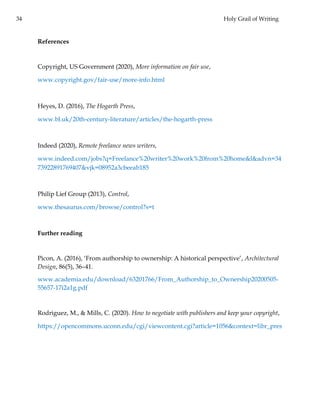 34 Holy Grail of Writing
References
Copyright, US Government (2020), More information on fair use,
www.copyright.gov/fair-use/more-info.html
Heyes, D. (2016), The Hogarth Press,
www.bl.uk/20th-century-literature/articles/the-hogarth-press
Indeed (2020), Remote freelance news writers,
www.indeed.com/jobs?q=Freelance%20writer%20work%20from%20home&l&advn=34
73922891769407&vjk=08952a3cbeeab185
Philip Lief Group (2013), Control,
www.thesaurus.com/browse/control?s=t
Further reading
Picon, A. (2016), ‘From authorship to ownership: A historical perspective’, Architectural
Design, 86(5), 36–41.
www.academia.edu/download/63201766/From_Authorship_to_Ownership20200505-
55657-17i2a1g.pdf
Rodriguez, M., & Mills, C. (2020). How to negotiate with publishers and keep your copyright,
https://opencommons.uconn.edu/cgi/viewcontent.cgi?article=1056&context=libr_pres
 