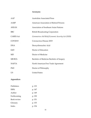 iii
Acronyms
AAP Australian Associated Press
AARP American Association of Retired Persons
ASEAN Association of Southeast Asian Nations
BBC British Broadcasting Corporation
CARES Act Coronavirus Aid Relief Economic Security Act (2020)
COVID19 Coronavirus Disease 2019
DNA Deoxyribonucleic Acid
EdD Doctor of Education
MD Doctor of Medicine
MB BCh Bachelor of Medicine Bachelor of Surgery
NAFTA North American Free Trade Agreement
PhD Doctor of Philosophy
US United States
Appendices
Publishers p. 133
ISBN p. 147
Author p. 149
Forthcoming p. 150
Book review p. 151
Glossary p. 153
Index p. 154
 