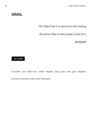 36 Holy Grail of Writing
GRAIL
The Holy Grail is to spend less time making
the picture than it takes people to look at it.
BANKSY
Accolades, arch endeavor/s, artistic integrity, fame, goals, holy grail, metaphor,
pyramidic structures, rank, writer’s holy grail.
KEY TERMS
 