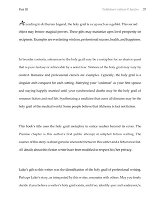 Part III Publishers’ edition © Jericho 37
According to Arthurian Legend, the holy grail is a cup such as a goblet. This sacred
object may bestow magical powers. These gifts may maximize apex level prosperity on
recipients. Examples are everlasting wisdom, professional success, health, and happiness.
In broader contexts, references to the holy grail may be a metaphor for an elusive quest
that is pure fantasy or achievable by a select few. Notions of the holy grail may vary by
context. Romance and professional careers are examples. Typically, the holy grail is a
singular arch conquest for each setting. Marrying your ‘soulmate’ as your first spouse
and staying happily married until your synchronized deaths may be the holy grail of
romance fiction and real life. Synthesizing a medicine that cures all diseases may be the
holy grail of the medical world. Some people believe that Alchemy is fact not fiction.
This book’s title uses the holy grail metaphor to entice readers beyond its cover. The
Premise chapter is this author’s first public attempt at adapted fiction writing. The
essence of this story is about genuine encounter between this writer and a fiction novelist.
All details about this fiction writer have been modified to respect his/her privacy.
Luke’s gift to this writer was the identification of the holy grail of professional writing.
Perhaps Luke’s story, as interpreted by this writer, resonates with others. May you freely
decide if you believe a writer’s holy grail exists, and if so, identify your arch endeavor/s.
 