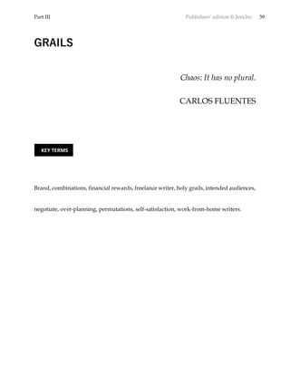 Part III Publishers’ edition © Jericho 39
GRAILS
Chaos: It has no plural.
CARLOS FLUENTES
Brand, combinations, financial rewards, freelance writer, holy grails, intended audiences,
negotiate, over-planning, permutations, self-satisfaction, work-from-home writers.
KEY TERMS
 