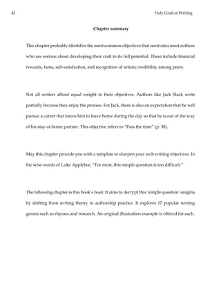 42 Holy Grail of Writing
Chapter summary
This chapter probably identifies the most common objectives that motivates most authors
who are serious about developing their craft to its full potential. These include financial
rewards, fame, self-satisfaction, and recognition of artistic credibility among peers.
Not all writers afford equal weight to their objectives. Authors like Jack Slack write
partially because they enjoy the process. For Jack, there is also an expectation that he will
pursue a career that forces him to leave home during the day so that he is out of the way
of his stay-at-home partner. This objective refers to “Pass the time” (p. 38).
May this chapter provide you with a template to sharpen your arch writing objectives. In
the wise words of Luke Applebee, “For most, this simple question is too difficult.”
The following chapter is this book’s feast. It aims to decrypt this ‘simple question’ enigma
by shifting from writing theory to authorship practice. It explores 17 popular writing
genres such as rhymes and research. An original illustration example is offered for each.
 