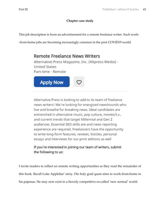Part III Publishers’ edition © Jericho 43
Chapter case study
This job description is from an advertisement for a remote freelance writer. Such work-
-from-home jobs are becoming increasingly common in the post COVID19 world.
I invite readers to reflect on remote writing opportunities as they read the remainder of
this book. Recall Luke Applebee’ story. His holy grail quest aims to work-from-home in
his pajamas. He may now exist in a fiercely competitive so-called ‘new normal’ world.
 