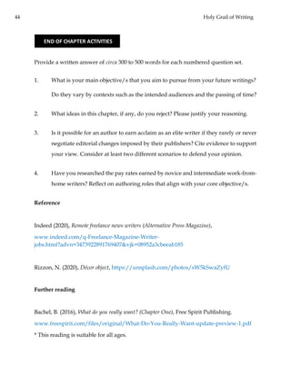 44 Holy Grail of Writing
Provide a written answer of circa 300 to 500 words for each numbered question set.
1. What is your main objective/s that you aim to pursue from your future writings?
Do they vary by contexts such as the intended audiences and the passing of time?
2. What ideas in this chapter, if any, do you reject? Please justify your reasoning.
3. Is it possible for an author to earn acclaim as an elite writer if they rarely or never
negotiate editorial changes imposed by their publishers? Cite evidence to support
your view. Consider at least two different scenarios to defend your opinion.
4. Have you researched the pay rates earned by novice and intermediate work-from-
home writers? Reflect on authoring roles that align with your core objective/s.
Reference
Indeed (2020), Remote freelance news writers (Alternative Press Magazine),
www.indeed.com/q-Freelance-Magazine-Writer-
jobs.html?advn=3473922891769407&vjk=08952a3cbeeab185
Rizzon, N. (2020), Décor object, https://unsplash.com/photos/sW5kSwaZyfU
Further reading
Bachel, B. (2016), What do you really want? (Chapter One), Free Spirit Publishing.
www.freespirit.com/files/original/What-Do-You-Really-Want-update-preview-1.pdf
* This reading is suitable for all ages.
END OF CHAPTER ACTIVITIES
 