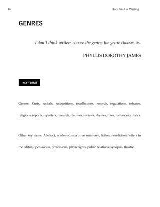 46 Holy Grail of Writing
GENRES
I don’t think writers choose the genre; the genre chooses us.
PHYLLIS DOROTHY JAMES
Genres: Rants, recitals, recognitions, recollections, records, regulations, releases,
religious, reports, reporters, research, résumés, reviews, rhymes, roles, romances, rubrics.
Other key terms: Abstract, academic, executive summary, fiction, non-fiction, letters to
the editor, open-access, professions, playwrights, public relations, synopsis, theatre.
KEY TERMS
 