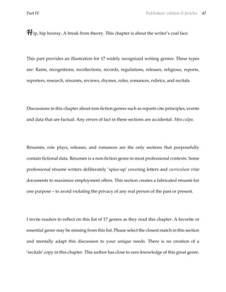 Part IV Publishers’ edition © Jericho 47
Hip, hip hooray. A break from theory. This chapter is about the writer’s coal face.
This part provides an illustration for 17 widely recognized writing genres. These types
are: Rants, recognitions, recollections, records, regulations, releases, religious, reports,
reporters, research, résumés, reviews, rhymes, roles, romances, rubrics, and recitals.
Discussions in this chapter about non-fiction genres such as reports cite principles, events
and data that are factual. Any errors of fact in these sections are accidental. Mea culpa.
Résumés, role plays, releases, and romances are the only sections that purposefully
contain fictional data. Résumés is a non-fiction genre in most professional contexts. Some
professional résumé writers deliberately ‘spice-up’ covering letters and curriculum vitae
documents to maximize employment offers. This section creates a fabricated résumé for
one purpose – to avoid violating the privacy of any real person of the past or present.
I invite readers to reflect on this list of 17 genres as they read this chapter. A favorite or
essential genre may be missing from this list. Please select the closest match in this section
and mentally adapt this discussion to your unique needs. There is no creation of a
‘recitals’ copy in this chapter. This author has close to zero knowledge of this great genre.
 