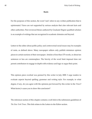 48 Holy Grail of Writing
Rants
For the purposes of this section, the word ‘rant’ refers to any written publication that is
opinionated. Views are not supported by serious analysis that cites relevant facts and
other authorities. Peer-reviewed theses authored by Graduate Degree qualified scholars
is an example of writings that are recognized in academic domains and beyond.
Letters to the editor about public policy and controversial social issues may be examples
of rants, as defined above. Many newspaper editors only publish miniature opinion
pieces in certain sections of their newspaper. Articles of less than 175 words, or about ten
sentences or less are commonplace. The brevity of the word limit imposed does not
permit contributors to engage in-depth with evidence and logic to argue their point.
This opinion piece overleaf was penned by this writer in July 2020. I urge readers to
evaluate aspects beyond spelling, grammar and writing style. For example, to what
degree, if any, do you agree with the opinions put forward by this writer to the Times?
What factor/s cause you to draw this conclusion?
The references section of this chapter contains a web link to the submission guidelines of
The New York Times. This link relates to the Letters to the Editor section.
 