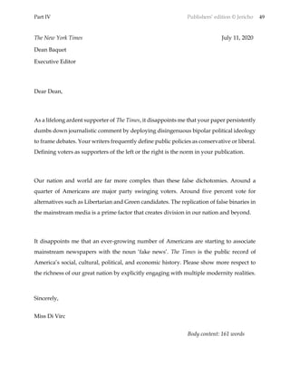 Part IV Publishers’ edition © Jericho 49
The New York Times July 11, 2020
Dean Baquet
Executive Editor
Dear Dean,
As a lifelong ardent supporter of The Times, it disappoints me that your paper persistently
dumbs down journalistic comment by deploying disingenuous bipolar political ideology
to frame debates. Your writers frequently define public policies as conservative or liberal.
Defining voters as supporters of the left or the right is the norm in your publication.
Our nation and world are far more complex than these false dichotomies. Around a
quarter of Americans are major party swinging voters. Around five percent vote for
alternatives such as Libertarian and Green candidates. The replication of false binaries in
the mainstream media is a prime factor that creates division in our nation and beyond.
It disappoints me that an ever-growing number of Americans are starting to associate
mainstream newspapers with the noun ‘fake news’. The Times is the public record of
America’s social, cultural, political, and economic history. Please show more respect to
the richness of our great nation by explicitly engaging with multiple modernity realities.
Sincerely,
Miss Di Virc
Body content: 161 words
 