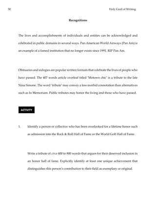 50 Holy Grail of Writing
Recognitions
The lives and accomplishments of individuals and entities can be acknowledged and
celebrated in public domains in several ways. Pan American World Airways (Pan Am) is
an example of a famed institution that no longer exists since 1991. RIP Pan Am.
Obituaries and eulogies are popular written formats that celebrate the lives of people who
have passed. The 407 words article overleaf titled ‘Motown chic’ is a tribute to the late
Nina Simone. The word ‘tribute’ may convey a less morbid connotation than alternatives
such as In Memoriam. Public tributes may honor the living and those who have passed.
1. Identify a person or collective who has been overlooked for a lifetime honor such
as admission into the Rock & Roll Hall of Fame or the World Golf Hall of Fame.
Write a tribute of circa 400 to 800 words that argues for their deserved inclusion in
an honor hall of fame. Explicitly identify at least one unique achievement that
distinguishes this person’s contribution to their field as exemplary or original.
 