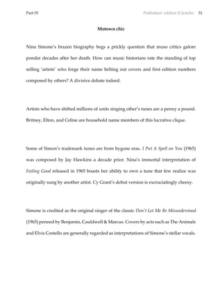 Part IV Publishers’ edition © Jericho 51
Motown chic
Nina Simone’s brazen biography begs a prickly question that muso critics galore
ponder decades after her death. How can music historians rate the standing of top
selling ‘artists’ who forge their name belting out covers and first edition numbers
composed by others? A divisive debate indeed.
Artists who have shifted millions of units singing other’s tunes are a penny a pound.
Britney, Elton, and Celine are household name members of this lucrative clique.
Some of Simon’s trademark tunes are from bygone eras. I Put A Spell on You (1965)
was composed by Jay Hawkins a decade prior. Nina’s immortal interpretation of
Feeling Good released in 1965 boasts her ability to own a tune that few realize was
originally sung by another artist. Cy Grant’s debut version is excruciatingly cheesy.
Simone is credited as the original singer of the classic Don’t Let Me Be Misunderstood
(1965) penned by Benjamin, Cauldwell & Marcus. Covers by acts such as The Animals
and Elvis Costello are generally regarded as interpretations of Simone’s stellar vocals.
 