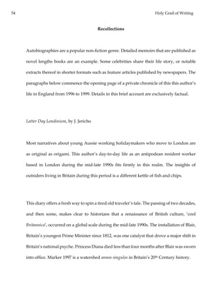 54 Holy Grail of Writing
Recollections
Autobiographies are a popular non-fiction genre. Detailed memoirs that are published as
novel lengths books are an example. Some celebrities share their life story, or notable
extracts thereof in shorter formats such as feature articles published by newspapers. The
paragraphs below commence the opening page of a private chronicle of this this author’s
life in England from 1996 to 1999. Details in this brief account are exclusively factual.
Latter Day Londinium, by J. Jericho
Most narratives about young Aussie working holidaymakers who move to London are
as original as origami. This author’s day-to-day life as an antipodean resident worker
based in London during the mid-late 1990s fits firmly in this realm. The insights of
outsiders living in Britain during this period is a different kettle of fish and chips.
This diary offers a fresh way to spin a tired old traveler’s tale. The passing of two decades,
and then some, makes clear to historians that a renaissance of British culture, ‘cool
Britannica’, occurred on a global scale during the mid-late 1990s. The installation of Blair,
Britain’s youngest Prime Minister since 1812, was one catalyst that drove a major shift in
Britain’s national psyche. Princess Diana died less than four months after Blair was sworn
into office. Marker 1997 is a watershed annos singulos in Britain’s 20th Century history.
 