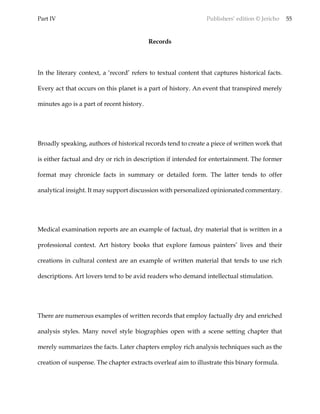 Part IV Publishers’ edition © Jericho 55
Records
In the literary context, a ‘record’ refers to textual content that captures historical facts.
Every act that occurs on this planet is a part of history. An event that transpired merely
minutes ago is a part of recent history.
Broadly speaking, authors of historical records tend to create a piece of written work that
is either factual and dry or rich in description if intended for entertainment. The former
format may chronicle facts in summary or detailed form. The latter tends to offer
analytical insight. It may support discussion with personalized opinionated commentary.
Medical examination reports are an example of factual, dry material that is written in a
professional context. Art history books that explore famous painters’ lives and their
creations in cultural context are an example of written material that tends to use rich
descriptions. Art lovers tend to be avid readers who demand intellectual stimulation.
There are numerous examples of written records that employ factually dry and enriched
analysis styles. Many novel style biographies open with a scene setting chapter that
merely summarizes the facts. Later chapters employ rich analysis techniques such as the
creation of suspense. The chapter extracts overleaf aim to illustrate this binary formula.
 