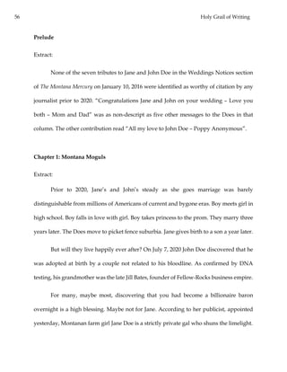 56 Holy Grail of Writing
Prelude
Extract:
None of the seven tributes to Jane and John Doe in the Weddings Notices section
of The Montana Mercury on January 10, 2016 were identified as worthy of citation by any
journalist prior to 2020. “Congratulations Jane and John on your wedding – Love you
both – Mom and Dad” was as non-descript as five other messages to the Does in that
column. The other contribution read “All my love to John Doe – Poppy Anonymous”.
Chapter 1: Montana Moguls
Extract:
Prior to 2020, Jane’s and John’s steady as she goes marriage was barely
distinguishable from millions of Americans of current and bygone eras. Boy meets girl in
high school. Boy falls in love with girl. Boy takes princess to the prom. They marry three
years later. The Does move to picket fence suburbia. Jane gives birth to a son a year later.
But will they live happily ever after? On July 7, 2020 John Doe discovered that he
was adopted at birth by a couple not related to his bloodline. As confirmed by DNA
testing, his grandmother was the late Jill Bates, founder of Fellow-Rocks business empire.
For many, maybe most, discovering that you had become a billionaire baron
overnight is a high blessing. Maybe not for Jane. According to her publicist, appointed
yesterday, Montanan farm girl Jane Doe is a strictly private gal who shuns the limelight.
 
