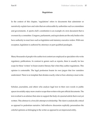Part IV Publishers’ edition © Jericho 57
Regulations
In the context of this chapter, ‘regulations’ refers to documents that administer or
narratively explain laws and rules that are enforceable by authorities such as committees
and governments. A sports club’s constitution is an example of a text document that is
overseen by a committee. Congress, parliaments, and equivalents are the only bodies who
have authority to enact laws such as legislation and statutory executive orders. With rare
exception, legislation is authored by attorneys or part-qualified paralegals.
Many thousands of people who author text content are employed as specialists who write
regulatory publications. In contrast to genres such as reports, there is usually far less
scope for these ‘writers’ to boast creative literary flair when they author regulations. This
opinion is contestable. The legal profession boasts its own jargon that few outsiders
understand. There is no template that dictates exactly what or how attorneys must write.
Scholars, journalists, and others who analyze legal text in their own words in public
spaces invariably enjoy more creative scope than writers who pen official documents. The
text overleaf is an abstract that aims to support the body of a journal article that is not yet
written. This abstract is a bona fide attempt at scholarship. The slant is analytically critical
as opposed to pedestrian narrative. Self-reflexive discussion explicitly personalizes the
colorful opinions as belonging to the writer as opposed to an impersonal entity.
 