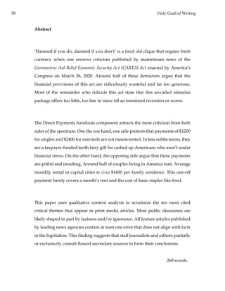 58 Holy Grail of Writing
Abstract
‘Damned if you do, damned if you don’t’ is a tired old clique that regains fresh
currency when one reviews criticism published by mainstream news of the
Coronavirus Aid Relief Economic Security Act (CARES) Act enacted by America’s
Congress on March 26, 2020. Around half of these detractors argue that the
financial provisions of this act are ridiculously wasteful and far too generous.
Most of the remainder who ridicule this act state that this so-called stimulus
package offers too little, too late to stave off an imminent recession or worse.
The Direct Payments handouts component attracts the most criticism from both
sides of the spectrum. One the one hand, one side protests that payments of $1200
for singles and $2400 for marrieds are not means-tested. In less subtle terms, they
are a taxpayer-funded tooth fairy gift for cashed up Americans who aren’t under
financial stress. On the other hand, the opposing side argue that these payments
are pitiful and insulting. Around half of couples living in America rent. Average
monthly rental in capital cities is circa $1600 per family residence. This one-off
payment barely covers a month’s rent and the cost of basic staples like food.
This paper uses qualitative content analysis to scrutinize the ten most cited
critical themes that appear in print media articles. Most public discourses are
likely shaped in part by laziness and/or ignorance. All feature articles published
by leading news agencies contain at least one error that does not align with facts
in the legislation. This finding suggests that staff journalists and editors partially
or exclusively consult flawed secondary sources to form their conclusions.
269 words.
 