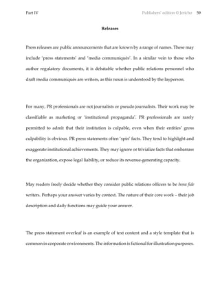Part IV Publishers’ edition © Jericho 59
Releases
Press releases are public announcements that are known by a range of names. These may
include ‘press statements’ and ‘media communiqués’. In a similar vein to those who
author regulatory documents, it is debatable whether public relations personnel who
draft media communiqués are writers, as this noun is understood by the layperson.
For many, PR professionals are not journalists or pseudo journalists. Their work may be
classifiable as marketing or ‘institutional propaganda’. PR professionals are rarely
permitted to admit that their institution is culpable, even when their entities’ gross
culpability is obvious. PR press statements often ‘spin’ facts. They tend to highlight and
exaggerate institutional achievements. They may ignore or trivialize facts that embarrass
the organization, expose legal liability, or reduce its revenue-generating capacity.
May readers freely decide whether they consider public relations officers to be bona fide
writers. Perhaps your answer varies by context. The nature of their core work – their job
description and daily functions may guide your answer.
The press statement overleaf is an example of text content and a style template that is
common in corporate environments. The information is fictional for illustration purposes.
 