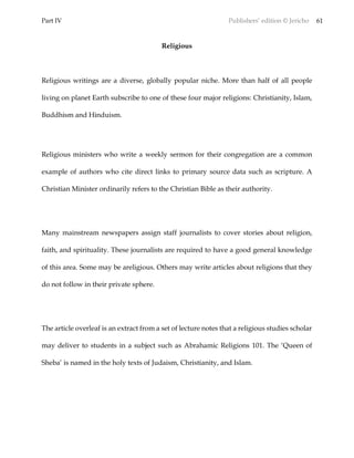 Part IV Publishers’ edition © Jericho 61
Religious
Religious writings are a diverse, globally popular niche. More than half of all people
living on planet Earth subscribe to one of these four major religions: Christianity, Islam,
Buddhism and Hinduism.
Religious ministers who write a weekly sermon for their congregation are a common
example of authors who cite direct links to primary source data such as scripture. A
Christian Minister ordinarily refers to the Christian Bible as their authority.
Many mainstream newspapers assign staff journalists to cover stories about religion,
faith, and spirituality. These journalists are required to have a good general knowledge
of this area. Some may be areligious. Others may write articles about religions that they
do not follow in their private sphere.
The article overleaf is an extract from a set of lecture notes that a religious studies scholar
may deliver to students in a subject such as Abrahamic Religions 101. The ‘Queen of
Sheba’ is named in the holy texts of Judaism, Christianity, and Islam.
 