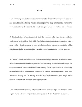Part IV Publishers’ edition © Jericho 63
Reports
Most written reports aim to share information on a timely basis. Company auditor reports
and annual medical checkup reports are examples that may communicate professional
opinions in a template format that is easy to navigate for lay and professional audiences.
A defining feature of most reports is that the person/s who signs the report holds
professional credentials in their field. Certified accountants must sign the auditor report
for a publicly listed company in most jurisdictions. Some signatories must also hold a
specific rank. Being a member of the executive board is an example in some contexts.
In a similar vein to those who author media releases as a profession, it is dubious whether
most career report writers exert significant creative literary scope over their writings. For
example, most architects who specialize exclusively in writing appraisals of the integrity
of built structures do not introduce themselves as ‘writers’ when strangers ask them what
they do for a living in social settings. They are more likely to identify with proper nouns
such as ‘architects’ or ‘chartered building inspectors’.
Most written reports quantify subjective adjectives such as ‘large’. The fictitious school
report overleaf shows how quantitative analysis may clarify descriptive discussion.
 