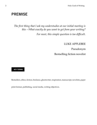 2 Holy Grail of Writing
PREMISE
The first thing that I ask my understudies at our initial meeting is
this – What exactly do you want to get from your writing?
For most, this simple question is too difficult.
LUKE APPLEBEE
Pseudonym
Bestselling fiction novelist
Bestsellers, ethics, fiction, freelance, ghostwriter, inspiration, manuscript, novelists, paper
print format, publishing, social media, writing objectives.
KEY TERMS
 