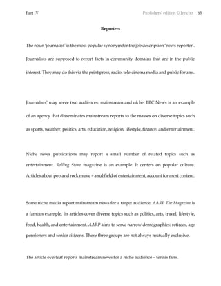 Part IV Publishers’ edition © Jericho 65
Reporters
The noun ‘journalist’ is the most popular synonym for the job description ‘news reporter’.
Journalists are supposed to report facts in community domains that are in the public
interest. They may do this via the print press, radio, tele-cinema media and public forums.
Journalists’ may serve two audiences: mainstream and niche. BBC News is an example
of an agency that disseminates mainstream reports to the masses on diverse topics such
as sports, weather, politics, arts, education, religion, lifestyle, finance, and entertainment.
Niche news publications may report a small number of related topics such as
entertainment. Rolling Stone magazine is an example. It centers on popular culture.
Articles about pop and rock music – a subfield of entertainment, account for most content.
Some niche media report mainstream news for a target audience. AARP The Magazine is
a famous example. Its articles cover diverse topics such as politics, arts, travel, lifestyle,
food, health, and entertainment. AARP aims to serve narrow demographics: retirees, age
pensioners and senior citizens. These three groups are not always mutually exclusive.
The article overleaf reports mainstream news for a niche audience – tennis fans.
 